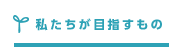 私たちが目指すもの